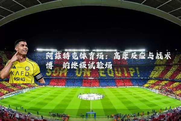 阿兹特克体育场:高原反应与战术博弈的终极试验场